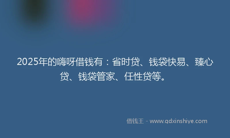 2025年的嗨呀借钱有：省时贷、钱袋快易、臻心贷、钱袋管家、任性贷等。