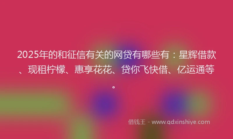 2025年的和征信有关的网贷有哪些有：星辉借款、现租柠檬、惠享花花、贷你飞快借、亿运通等。