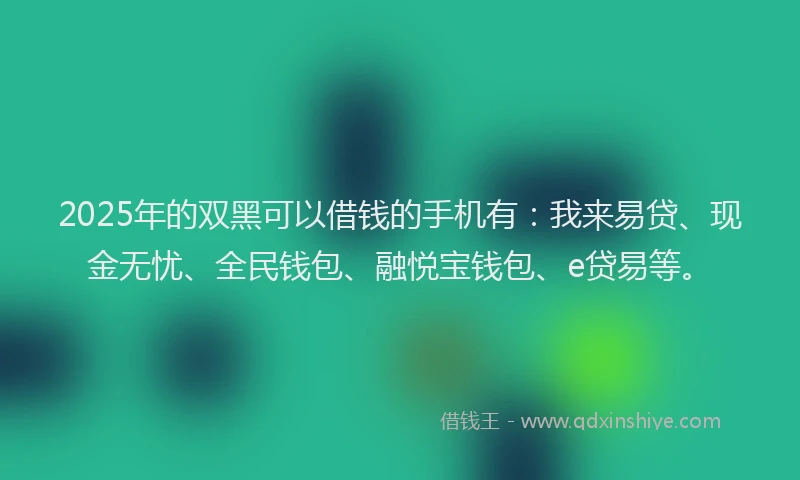 2025年的双黑可以借钱的手机有：我来易贷、现金无忧、全民钱包、融悦宝钱包、e贷易等。