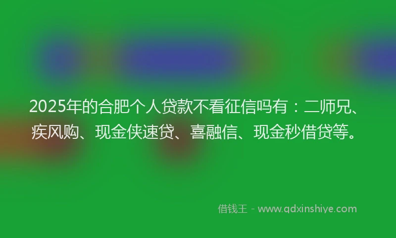 2025年的合肥个人贷款不看征信吗有：二师兄、疾风购、现金侠速贷、喜融信、现金秒借贷等。