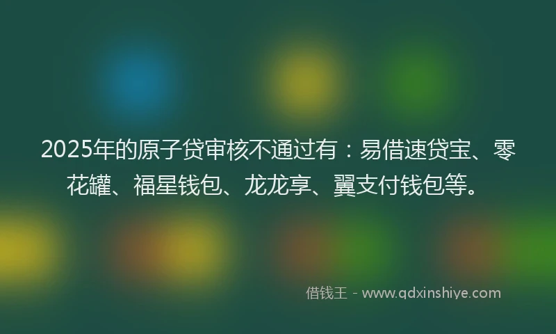 2025年的原子贷审核不通过有：易借速贷宝、零花罐、福星钱包、龙龙享、翼支付钱包等。