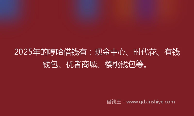 2025年的哼哈借钱有：现金中心、时代花、有钱钱包、优者商城、樱桃钱包等。