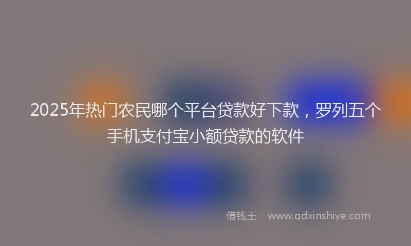 2025年热门农民哪个平台贷款好下款，罗列五个手机支付宝小额贷款的软件
