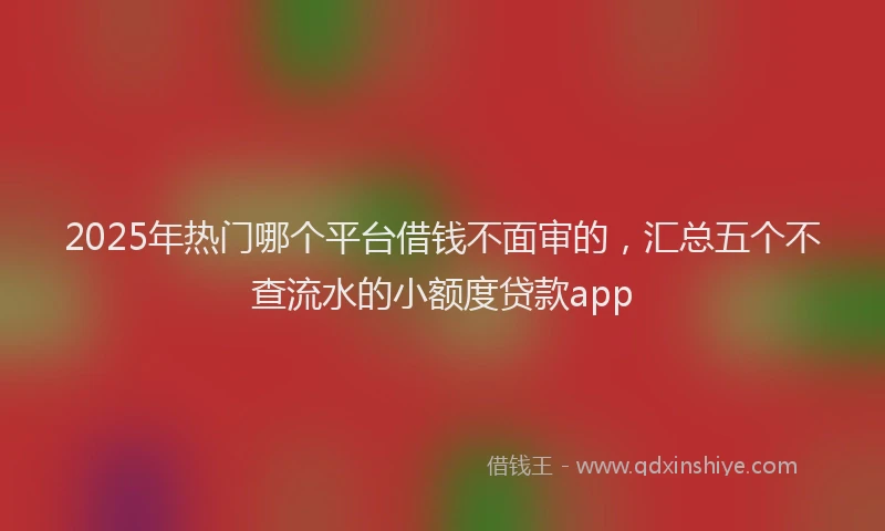 2025年热门哪个平台借钱不面审的，汇总五个不查流水的小额度贷款app
