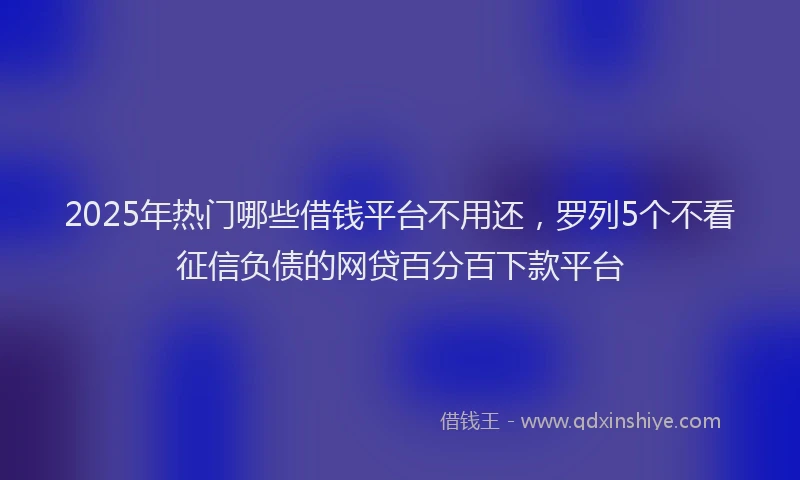 2025年热门哪些借钱平台不用还，罗列5个不看征信负债的网贷百分百下款平台