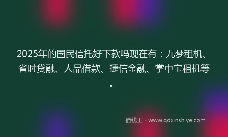 2025年的国民信托好下款吗现在有：九梦租机、省时贷融、人品借款、捷信金融、掌中宝租机等。