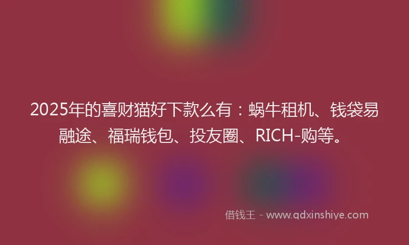 2025年的喜财猫好下款么有：蜗牛租机、钱袋易融途、福瑞钱包、投友圈、RICH-购等。