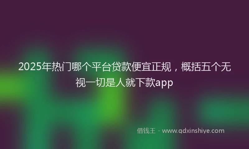 2025年热门哪个平台贷款便宜正规，概括五个无视一切是人就下款app