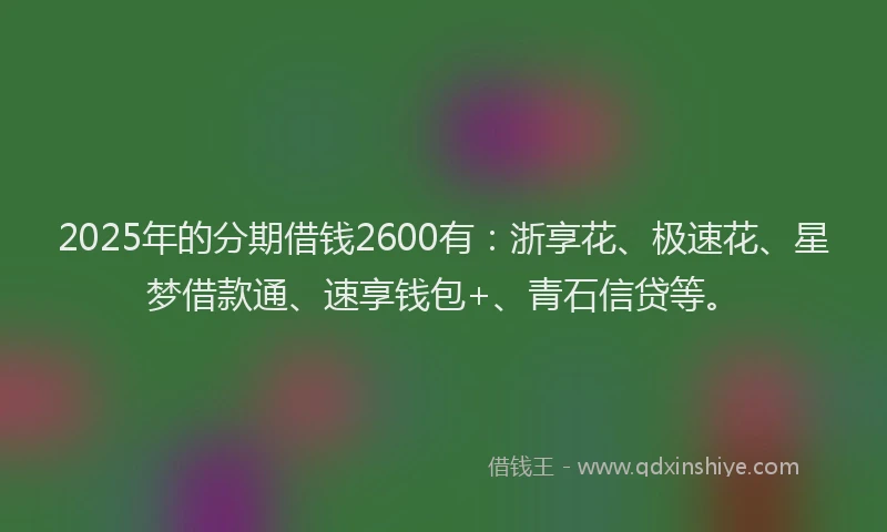 2025年的分期借钱2600有：浙享花、极速花、星梦借款通、速享钱包+、青石信贷等。