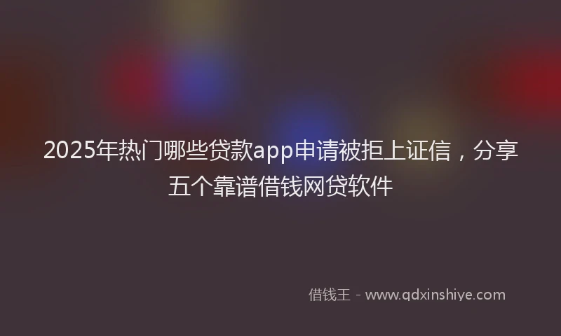 2025年热门哪些贷款app申请被拒上证信，分享五个靠谱借钱网贷软件