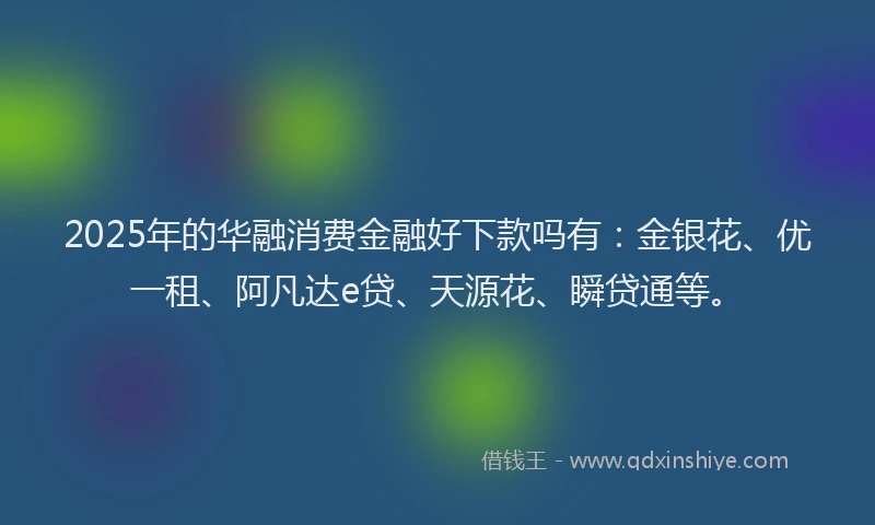 2025年的华融消费金融好下款吗有：金银花、优一租、阿凡达e贷、天源花、瞬贷通等。