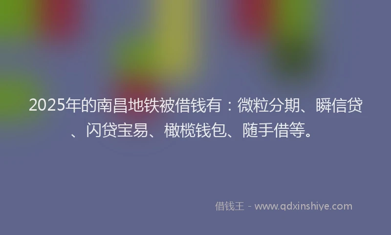 2025年的南昌地铁被借钱有：微粒分期、瞬信贷、闪贷宝易、橄榄钱包、随手借等。