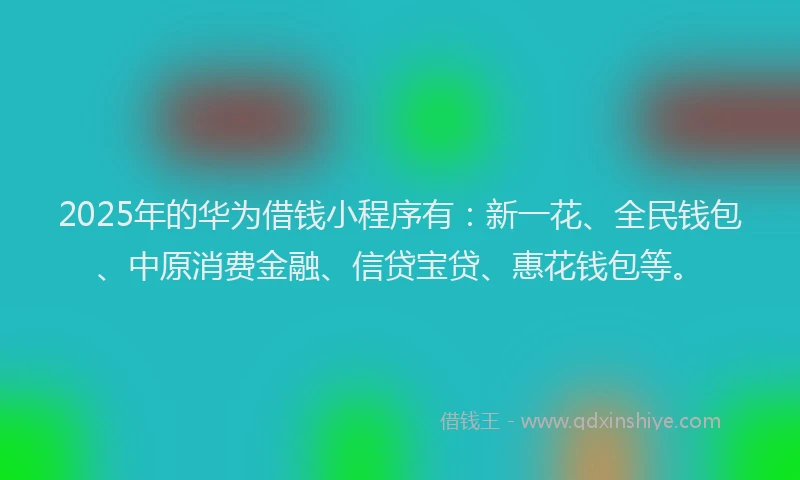 2025年的华为借钱小程序有：新一花、全民钱包、中原消费金融、信贷宝贷、惠花钱包等。