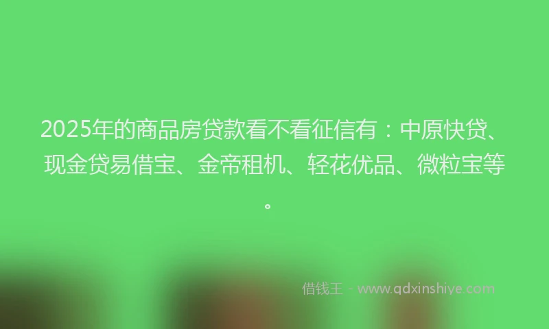 2025年的商品房贷款看不看征信有：中原快贷、现金贷易借宝、金帝租机、轻花优品、微粒宝等。