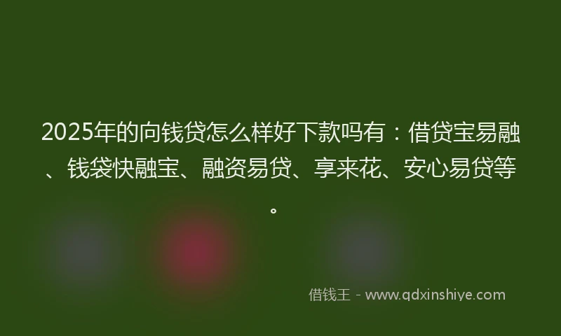 2025年的向钱贷怎么样好下款吗有：借贷宝易融、钱袋快融宝、融资易贷、享来花、安心易贷等。