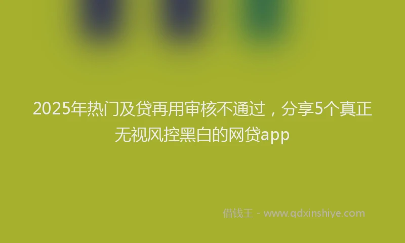 2025年热门及贷再用审核不通过，分享5个真正无视风控黑白的网贷app