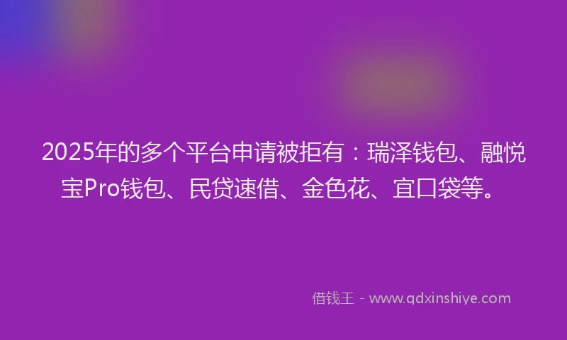 2025年的多个平台申请被拒有：瑞泽钱包、融悦宝Pro钱包、民贷速借、金色花、宜口袋等。