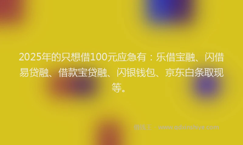 2025年的只想借100元应急有：乐借宝融、闪借易贷融、借款宝贷融、闪银钱包、京东白条取现等。