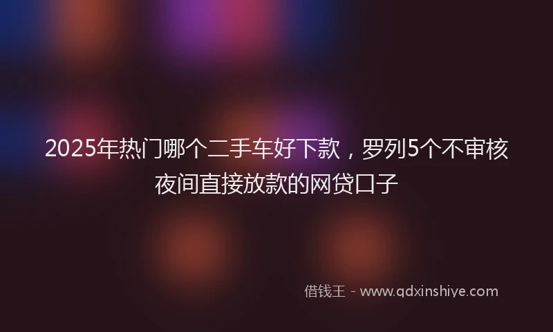 2025年热门哪个二手车好下款，罗列5个不审核夜间直接放款的网贷口子