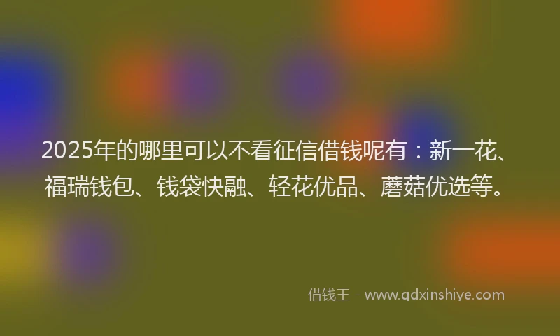 2025年的哪里可以不看征信借钱呢有：新一花、福瑞钱包、钱袋快融、轻花优品、蘑菇优选等。