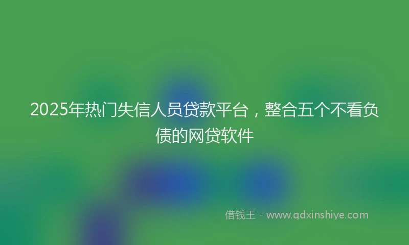 2025年热门失信人员贷款平台，整合五个不看负债的网贷软件