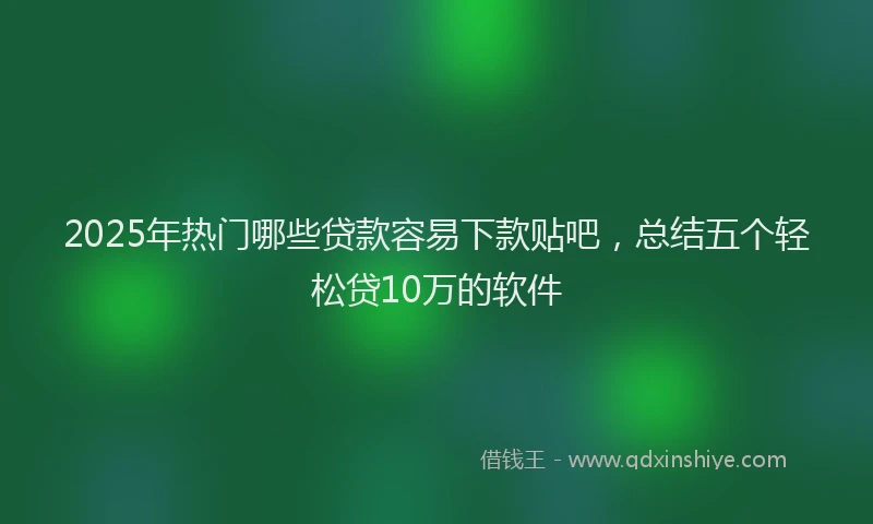 2025年热门哪些贷款容易下款贴吧，总结五个轻松贷10万的软件