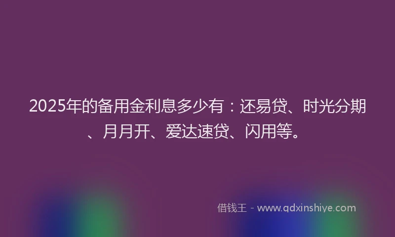 2025年的备用金利息多少有：还易贷、时光分期、月月开、爱达速贷、闪用等。