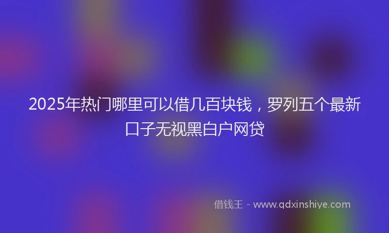 2025年热门哪里可以借几百块钱，罗列五个最新口子无视黑白户网贷