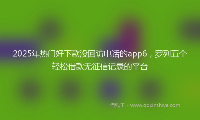 2025年热门好下款没回访电话的app6，罗列五个轻松借款无征信记录的平台