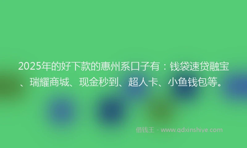 2025年的好下款的惠州系口子有：钱袋速贷融宝、瑞耀商城、现金秒到、超人卡、小鱼钱包等。