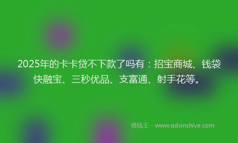 2025年的卡卡贷不下款了吗有：招宝商城、钱袋快融宝、三秒优品、支富通、射手花等。