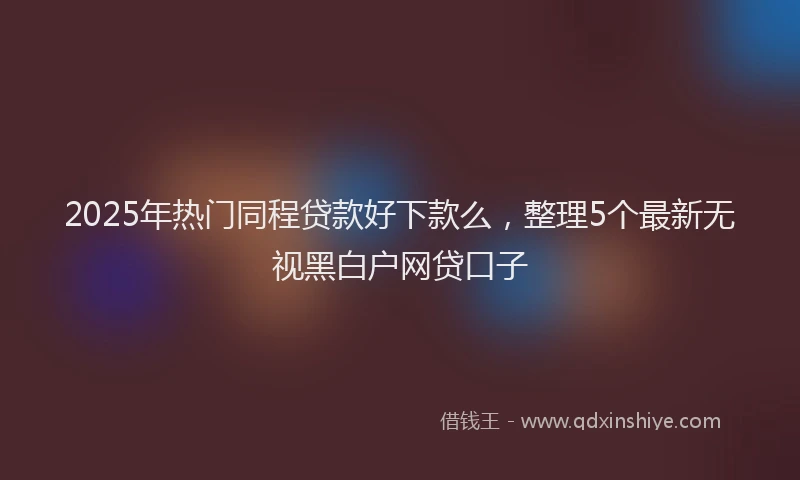 2025年热门同程贷款好下款么，整理5个最新无视黑白户网贷口子