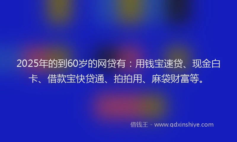 2025年的到60岁的网贷有：用钱宝速贷、现金白卡、借款宝快贷通、拍拍用、麻袋财富等。