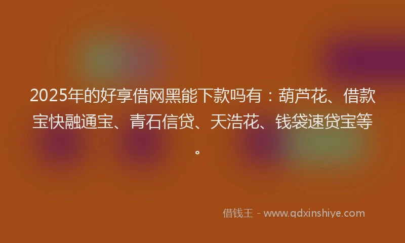 2025年的好享借网黑能下款吗有：葫芦花、借款宝快融通宝、青石信贷、天浩花、钱袋速贷宝等。