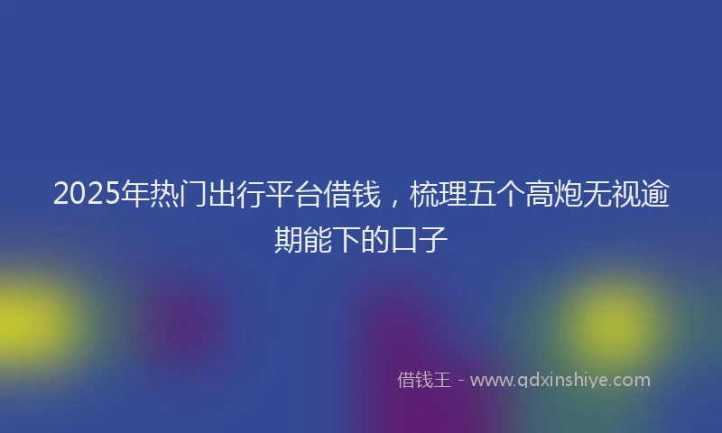 2025年热门出行平台借钱，梳理五个高炮无视逾期能下的口子