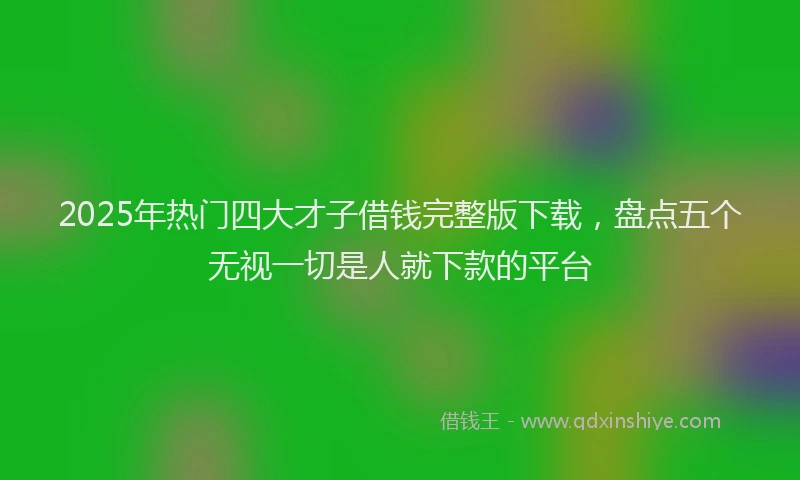 2025年热门四大才子借钱完整版下载，盘点五个无视一切是人就下款的平台