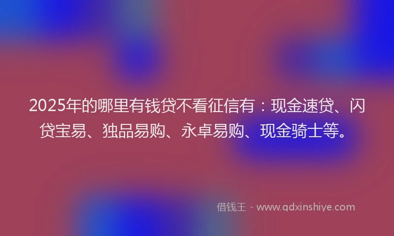 2025年的哪里有钱贷不看征信有：现金速贷、闪贷宝易、独品易购、永卓易购、现金骑士等。