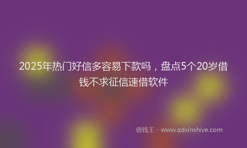 2025年热门好信多容易下款吗，盘点5个20岁借钱不求征信速借软件
