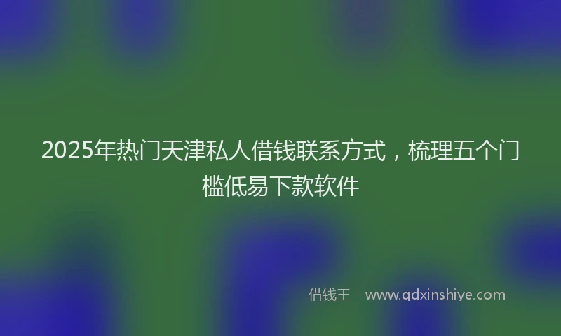 2025年热门天津私人借钱联系方式，梳理五个门槛低易下款软件