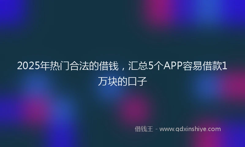 2025年热门合法的借钱，汇总5个APP容易借款1万块的口子