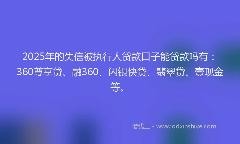 2025年的失信被执行人贷款口子能贷款吗有：360尊享贷、融360、闪银快贷、翡翠贷、壹现金等。