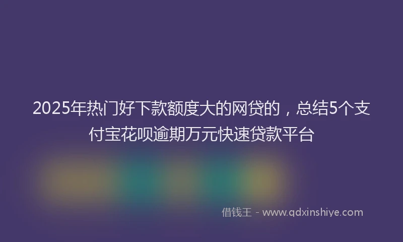 2025年热门好下款额度大的网贷的，总结5个支付宝花呗逾期万元快速贷款平台