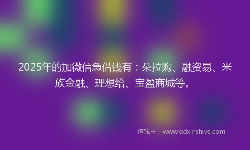 2025年的加微信急借钱有：朵拉购、融资易、米族金融、理想给、宝盈商城等。