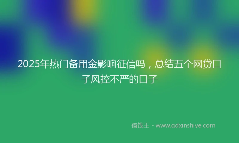 2025年热门备用金影响征信吗，总结五个网贷口子风控不严的口子
