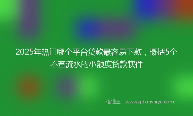 2025年热门哪个平台贷款最容易下款，概括5个不查流水的小额度贷款软件
