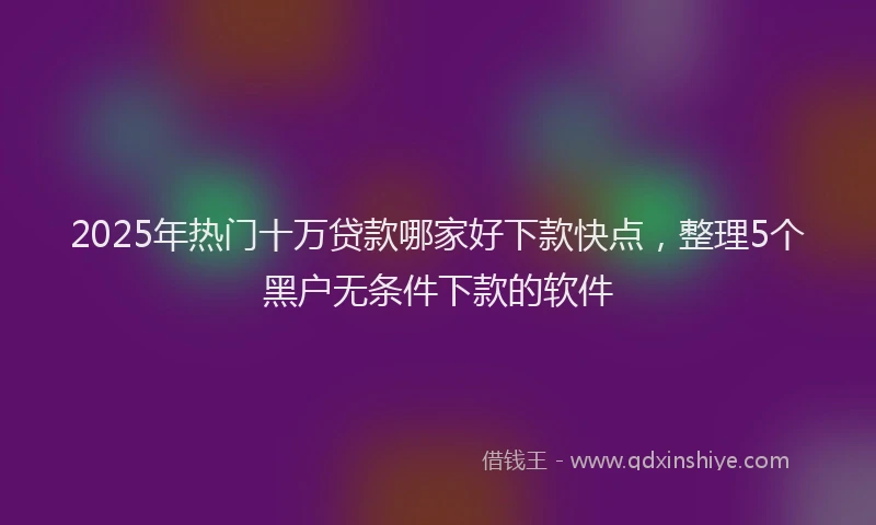 2025年热门十万贷款哪家好下款快点，整理5个黑户无条件下款的软件