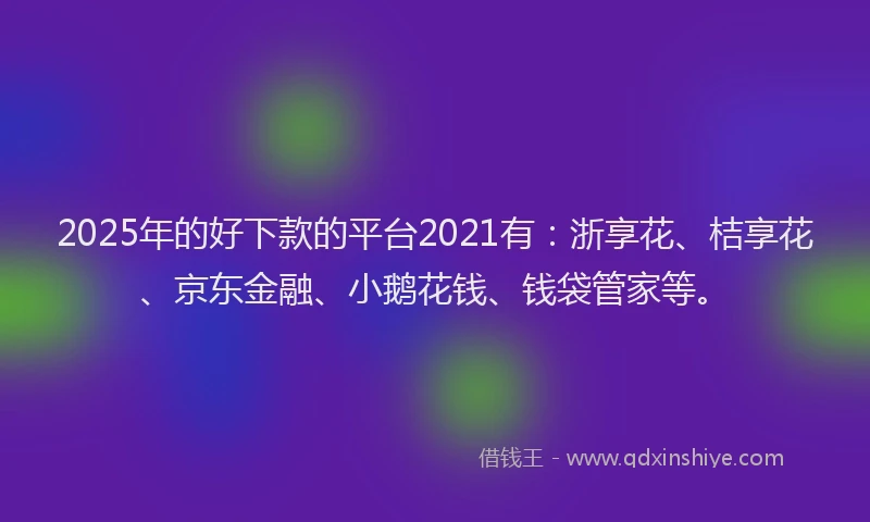 2025年的好下款的平台2021有：浙享花、桔享花、京东金融、小鹅花钱、钱袋管家等。