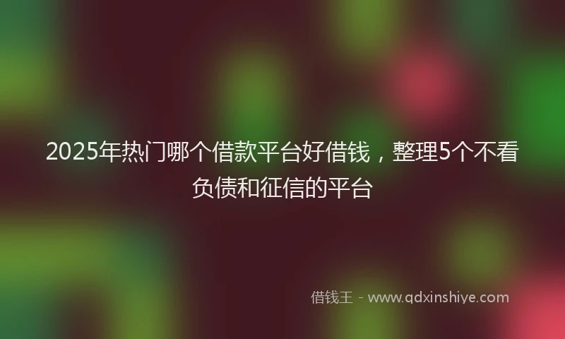 2025年热门哪个借款平台好借钱，整理5个不看负债和征信的平台