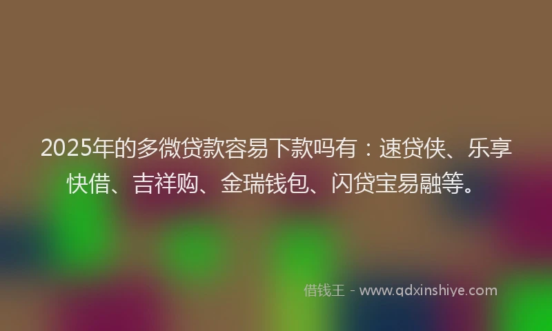 2025年的多微贷款容易下款吗有：速贷侠、乐享快借、吉祥购、金瑞钱包、闪贷宝易融等。