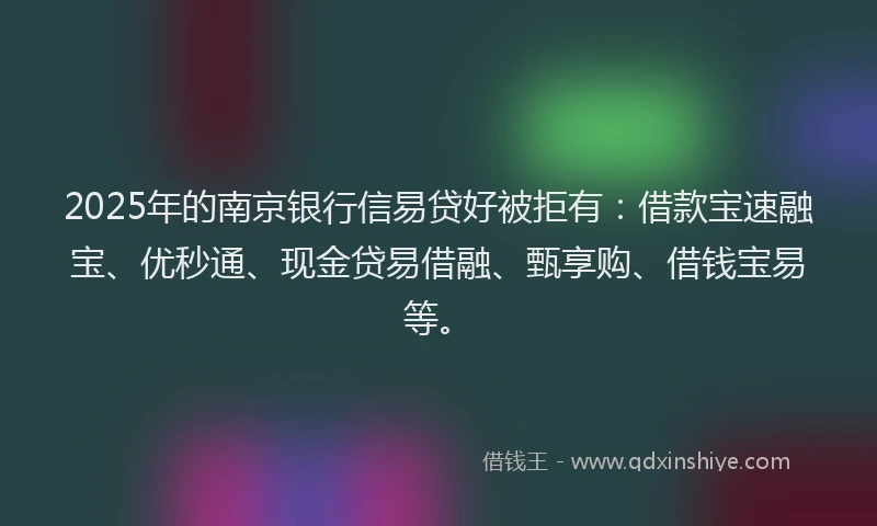 2025年的南京银行信易贷好被拒有：借款宝速融宝、优秒通、现金贷易借融、甄享购、借钱宝易等。